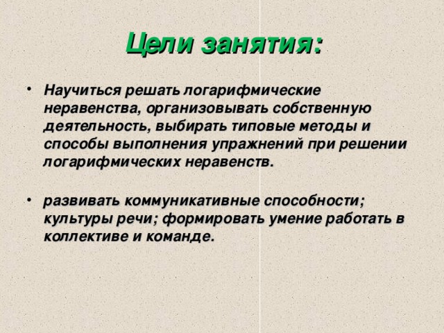 Цели занятия: Научиться решать логарифмические неравенства, организовывать собственную деятельность, выбирать типовые методы и способы выполнения упражнений при решении логарифмических неравенств.       развивать коммуникативные способности; культуры речи; формировать умение работать в коллективе и команде.  