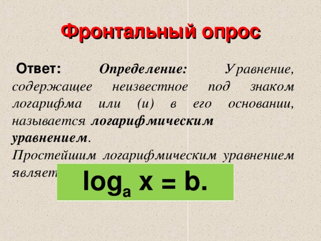 Фронтальный опрос   Ответ: Определение: Уравнение, содержащее неизвестное под знаком логарифма или (и) в его основании, называется   логарифмическим уравнением . Простейшим логарифмическим уравнением является уравнение вида log a  x = b. 