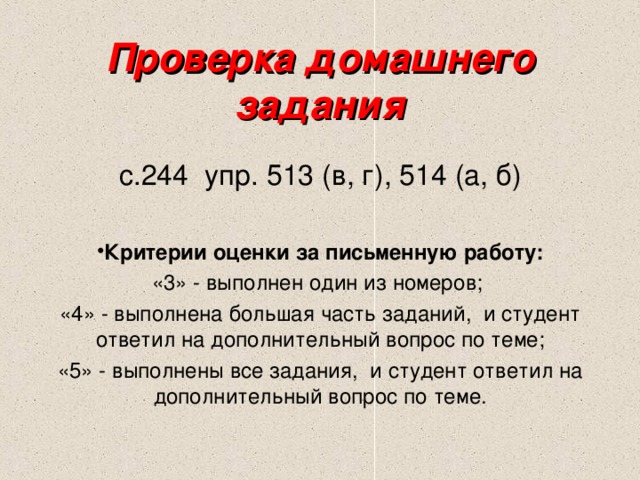 Проверка домашнего задания с.244 упр. 513 (в, г), 514 (а, б) Критерии оценки за письменную работу: «3» - выполнен один из номеров; «4» - выполнена большая часть заданий, и студент ответил на дополнительный вопрос по теме; «5» - выполнены все задания, и студент ответил на дополнительный вопрос по теме. 