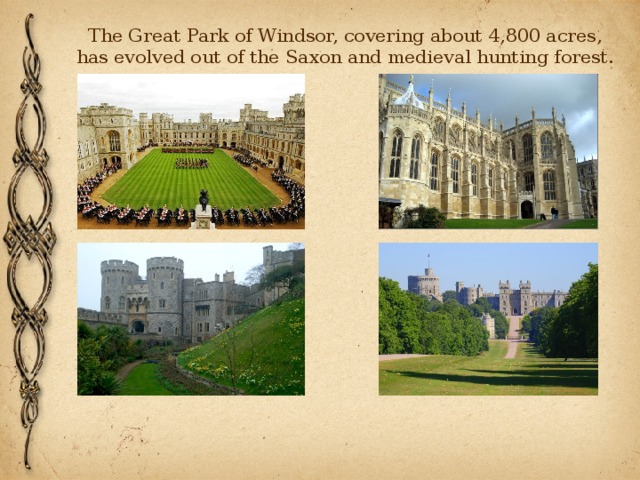 The Great Park of Windsor, covering about 4,800 acres, has evolved out of the Saxon and medieval hunting forest. 