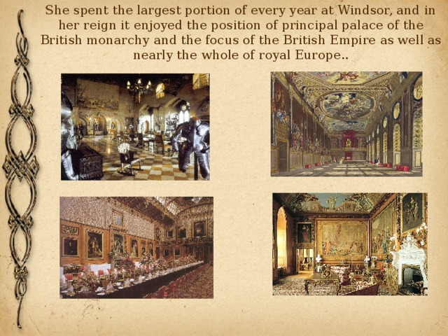 She spent the largest portion of every year at Windsor, and in her reign it enjoyed the position of principal palace of the British monarchy and the focus of the British Empire as well as nearly the whole of royal Europe.. 