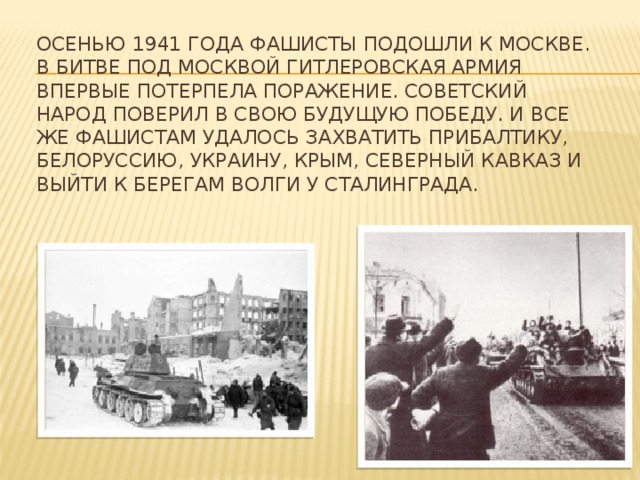 Осенью 1941 года фашисты подошли к Москве. В битве под Москвой гитлеровская армия впервые потерпела поражение. Советский народ поверил в свою будущую победу. И все же фашистам удалось захватить Прибалтику, Белоруссию, Украину, Крым, Северный Кавказ и выйти к берегам Волги у Сталинграда.   