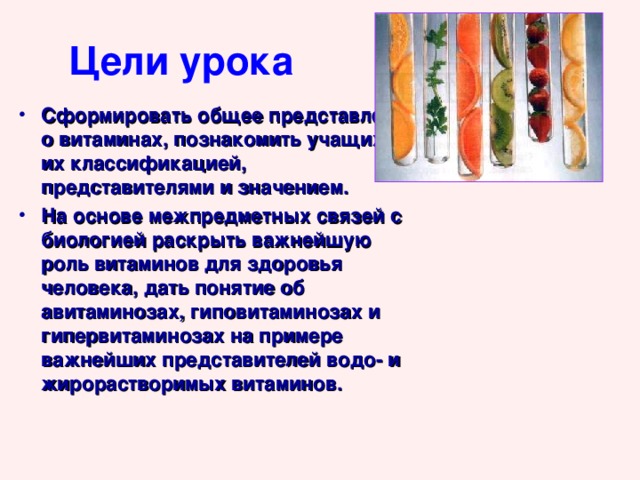 Цели урока Сформировать общее представление о витаминах, познакомить учащихся с их классификацией, представителями и значением. На основе межпредметных связей с биологией раскрыть важнейшую роль витаминов для здоровья человека, дать понятие об авитаминозах, гиповитаминозах и гипервитаминозах на примере важнейших представителей водо- и жирорастворимых витаминов. 