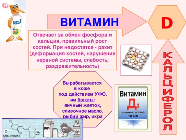 D ВИТАМИН  Отвечает за обмен фосфора и кальция, правильный рост костей. При недостатке - рахит (деформация костей, нарушения нервной системы, слабость, раздражительность) Вырабатывается в коже под действием УФО, им богаты : яичный желток, сливочное масло, рыбий жир, икра 