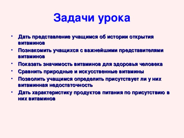 Задачи урока Дать представление учащимся об истории открытия витаминов Познакомить учащихся с важнейшими представителями витаминов Показать значимость витаминов для здоровья человека Сравнить природные и искусственные витамины Позволить учащимся определить присутствует ли у них витаминная недостаточность Дать характеристику продуктов питания по присутствию в них витаминов 