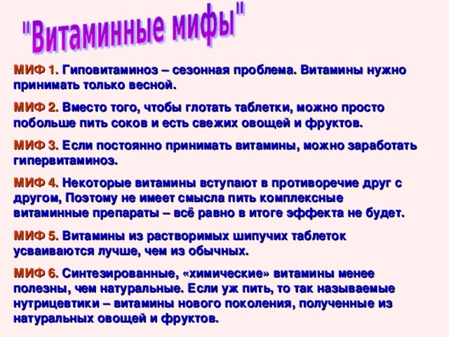 МИФ 1. Гиповитаминоз – сезонная проблема. Витамины нужно принимать только весной. МИФ 2. Вместо того, чтобы глотать таблетки, можно просто побольше пить соков и есть свежих овощей и фруктов. МИФ 3. Если постоянно принимать витамины, можно заработать гипервитаминоз. МИФ 4. Некоторые витамины вступают в противоречие друг с другом, Поэтому не имеет смысла пить комплексные витаминные препараты – всё равно в итоге эффекта не будет. МИФ 5. Витамины из растворимых шипучих таблеток усваиваются лучше, чем из обычных. МИФ 6. Синтезированные, «химические» витамины менее полезны, чем натуральные. Если уж пить, то так называемые нутрицевтики – витамины нового поколения, полученные из натуральных овощей и фруктов. 