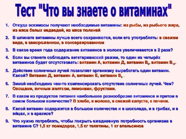 Откуда эскимосы получают необходимые витамины:  из рыбы, из рыбьего жира, из мяса белых медведей, из мяса тюленей В шпинате витамины лучше всего сохраняются, если его употреблять:  в свежем виде, в замороженном, в консервированном В какое время года содержание витаминов в молоке увеличивается в 2 раза? Если вы станете соблюдать вегетарианский режим, то один из четырёх витаминов будет отсутствовать:  витамин А, витамин Д, витамин В 2 , витамин В 12 . Действие солнечных лучей позволяет организму выработать один витамин. Какой?  Витамин Д, витамин А, витамин Е, витамин В 6 . Зимой необходимо чем-то компенсировать отсутствие солнечных лучей. Чем?  Овощами, яичным желтком, лимонами, фруктами. В каком из продуктов питания наибольшее разнообразие витаминов и притом в самом большом количестве?  В хлебе, в молоке, в свежей капусте, в печени. Какой витамин содержится в большом количестве и в шоколаде, и в грибах, и в яйцах, и в арахисе? Что нужно потреблять, чтобы покрыть ежедневную потребность организма в витамине С?  1,5 кг помидоров, 1,5 кг телятины, 1 кг апельсинов 