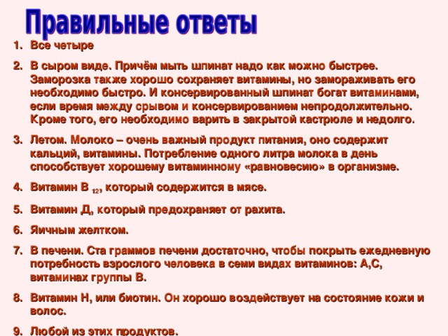 Все четыре В сыром виде. Причём мыть шпинат надо как можно быстрее. Заморозка также хорошо сохраняет витамины, но замораживать его необходимо быстро. И консервированный шпинат богат витаминами, если время между срывом и консервированием непродолжительно. Кроме того, его необходимо варить в закрытой кастрюле и недолго. Летом. Молоко – очень важный продукт питания, оно содержит кальций, витамины. Потребление одного литра молока в день способствует хорошему витаминному «равновесию» в организме. Витамин В 12 , который содержится в мясе. Витамин Д, который предохраняет от рахита. Яичным желтком. В печени. Ста граммов печени достаточно, чтобы покрыть ежедневную потребность взрослого человека в семи видах витаминов: А,С, витаминах группы В. Витамин Н, или биотин. Он хорошо воздействует на состояние кожи и волос. Любой из этих продуктов. 