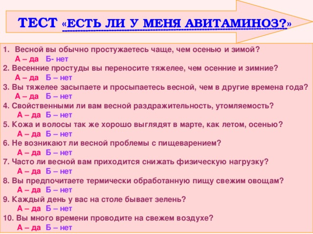  ТЕСТ «ЕСТЬ ЛИ У МЕНЯ АВИТАМИНОЗ?» Весной вы обычно простужаетесь чаще, чем осенью и зимой?  А – да  Б- нет 2. Весенние простуды вы переносите тяжелее, чем осенние и зимние?  А – да Б – нет 3. Вы тяжелее засыпаете и просыпаетесь весной, чем в другие времена года?  А – да Б – нет 4. Свойственными ли вам весной раздражительность, утомляемость?   А – да  Б – нет 5. Кожа и волосы так же хорошо выглядят в марте, как летом, осенью?   А – да  Б – нет 6. Не возникают ли весной проблемы с пищеварением?   А – да  Б – нет 7. Часто ли весной вам приходится снижать физическую нагрузку?   А – да  Б – нет 8. Вы предпочитаете термически обработанную пищу свежим овощам?   А – да  Б – нет 9. Каждый день у вас на столе бывает зелень?   А – да  Б – нет 10. Вы много времени проводите на свежем воздухе?   А – да  Б – нет 