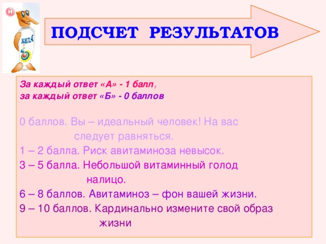 ПОДСЧЕТ РЕЗУЛЬТАТОВ За каждый ответ  «А» - 1 балл , за каждый ответ  «Б» - 0 баллов  0 баллов. Вы – идеальный человек! На вас  следует равняться. 1 – 2 балла. Риск авитаминоза невысок. 3 – 5 балла. Небольшой витаминный голод  налицо. 6 – 8 баллов. Авитаминоз – фон вашей жизни. 9 – 10 баллов. Кардинально измените свой образ  жизни 