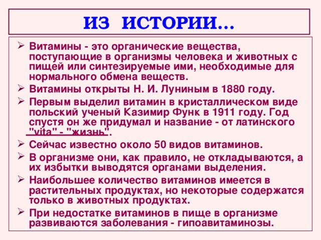 ИЗ ИСТОРИИ… Витамины - это органические вещества, поступающие в организмы человека и животных с пищей или синтезируемые ими, необходимые для нормального обмена веществ. Витамины открыты Н. И. Луниным в 1880 году. Первым выделил витамин в кристаллическом виде польский ученый Казимир Функ в 1911 году. Год спустя он же придумал и название - от латинского 