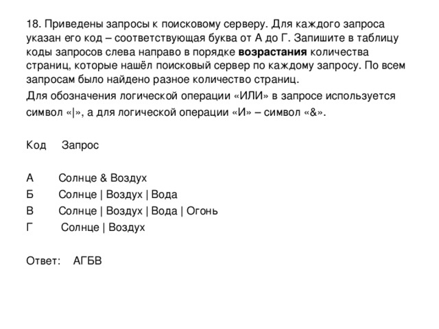 18. Приведены запросы к поисковому серверу. Для каждого запроса указан его код – соответствующая буква от А до Г. Запишите в таблицу коды запросов слева направо в порядке возрастания количества страниц, которые нашёл поисковый сервер по каждому запросу. По всем запросам было найдено разное количество страниц. Для обозначения логической операции «ИЛИ» в запросе используется символ «|», а для логической операции «И» – символ «&». Код Запрос А Солнце & Воздух Б Солнце | Воздух | Вода В Солнце | Воздух | Вода | Огонь Г Солнце | Воздух Ответ: АГБВ 