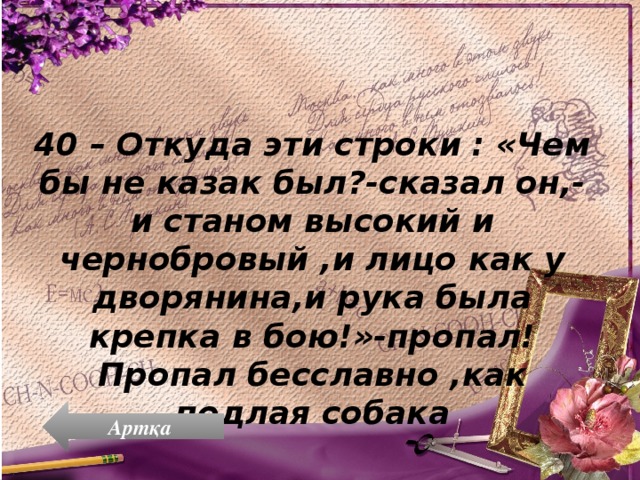 40 – Откуда эти строки : «Чем бы не казак был?-сказал он,-и станом высокий и чернобровый ,и лицо как у дворянина,и рука была крепка в бою!»-пропал! Пропал бесславно ,как подлая собака Артқа 