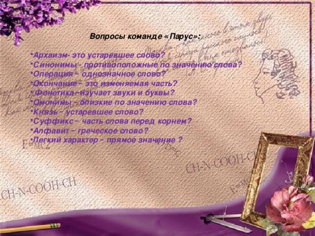    Вопросы команде « Парус »:  Архаизм- это устаревшее слово? Синонимы - противоположные по значению слова? Операция – однозначное слово? Окончание – это изменяемая часть?  Фонетика – изучает звуки и буквы? Омонимы – близкие по значению слова? Князь – устаревшее слово? Суффикс – часть слова перед корнем? Алфавит – греческое слово? Легкий характер – прямое значение ? 