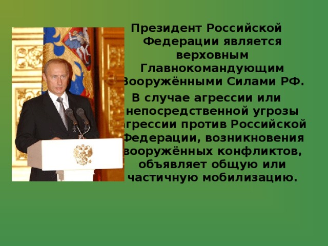 Президент Российской Федерации является верховным Главнокомандующим Вооружёнными Силами РФ. В случае агрессии или непосредственной угрозы агрессии против Российской Федерации, возникновения вооружённых конфликтов, объявляет общую или частичную мобилизацию. 