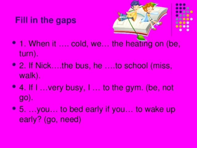 Fill in the gaps 1. When it …. cold, we… the heating on (be, turn). 2. If Nick….the bus, he ….to school (miss, walk). 4. If I …very busy, I … to the gym. (be, not go). 5. …you… to bed early if you… to wake up early? (go, need) 
