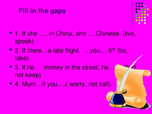  Fill in the gaps 1. If she …. in China, she ….Chinese. (live, speak) 2. If there…a late flight, ….you… it? (be, take) 3. If he…. money in the street, he….it. (find, not keep) 4. Mum…if you….( worry, not call). 