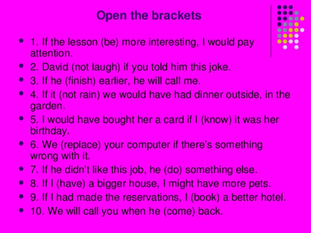  Open the brackets 1. If the lesson (be) more interesting, I would pay attention. 2. David (not laugh) if you told him this joke. 3. If he (finish) earlier, he will call me. 4. If it (not rain) we would have had dinner outside, in the garden. 5. I would have bought her a card if I (know) it was her birthday. 6. We (replace) your computer if there’s something wrong with it. 7. If he didn’t like this job, he (do) something else. 8. If I (have) a bigger house, I might have more pets. 9. If I had made the reservations, I (book) a better hotel. 10. We will call you when he (come) back. 