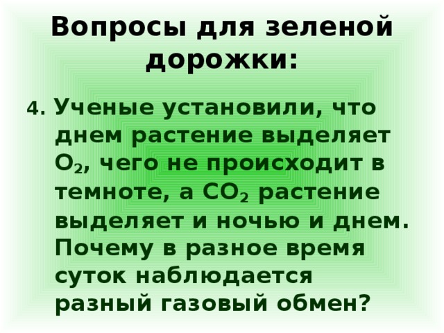 Вопросы для зеленой дорожки: 4. Ученые установили, что днем растение выделяет О 2 , чего не происходит в темноте, а СО 2 растение выделяет и ночью и днем. Почему в разное время суток наблюдается разный газовый обмен?  