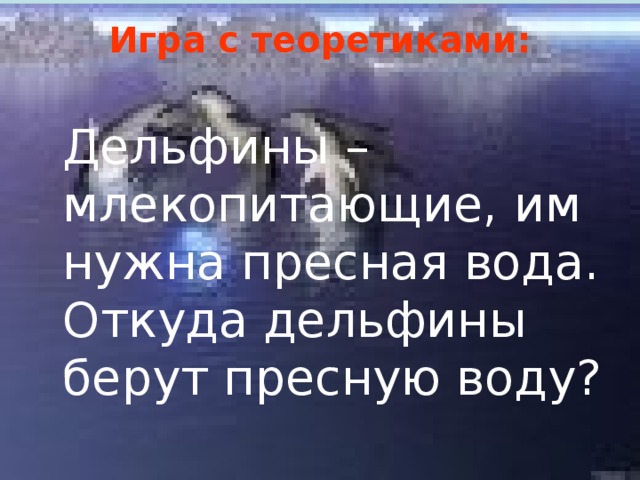 Игра с теоретиками:   Дельфины – млекопитающие, им нужна пресная вода. Откуда дельфины берут пресную воду? 