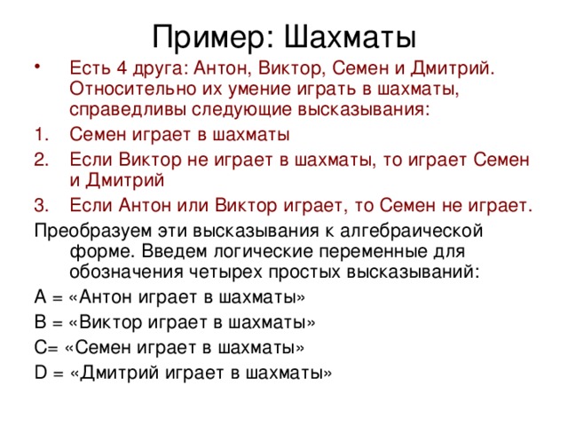 Пример: Шахматы Есть 4 друга: Антон, Виктор, Семен и Дмитрий. Относительно их умение играть в шахматы, справедливы следующие высказывания: Семен играет в шахматы Если Виктор не играет в шахматы, то играет Семен и Дмитрий Если Антон или Виктор играет, то Семен не играет. Преобразуем эти высказывания к алгебраической форме. Введем логические переменные для обозначения четырех простых высказываний: А = «Антон играет в шахматы» В = «Виктор играет в шахматы» С= «Семен играет в шахматы» D = «Дмитрий играет в шахматы» 