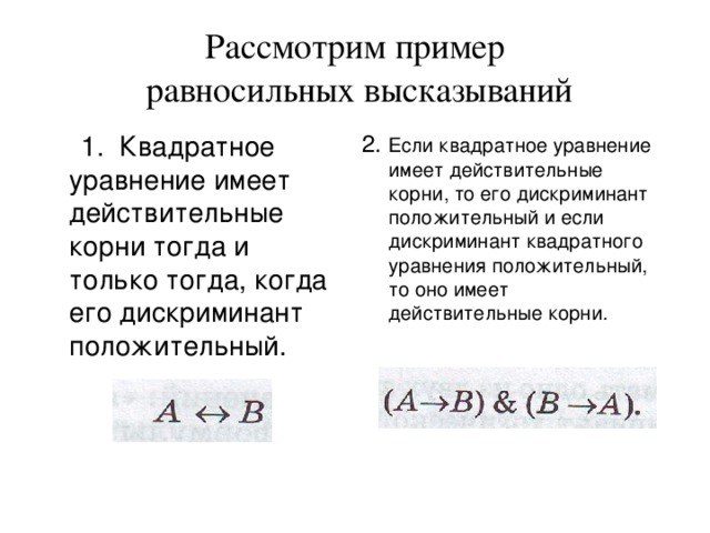 Рассмотрим пример  равносильных высказываний  1. Квадратное уравнение имеет действительные корни тогда и только тогда, когда его дискриминант положительный. 2. Если квадратное уравнение имеет действительные корни, то его дискриминант положительный и если дискриминант квадратного уравнения положительный, то оно имеет действительные корни. 