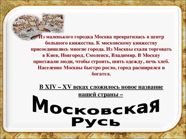 Из маленького городка Москва превратилась в центр большого княжества. К московскому княжеству присоединились многие города. Из Москвы ехали торговать в Киев, Новгород, Смоленск, Владимир. В Москву приезжали люди, чтобы строить, шить одежду, печь хлеб. Население Москвы быстро росло, город расширялся и богател.   В XIV – XV веках сложилось новое название нашей страны –    