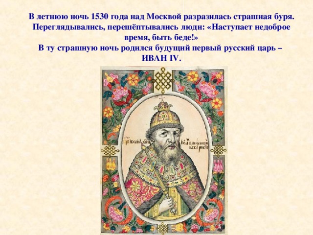 В летнюю ночь 1530 года над Москвой разразилась страшная буря. Переглядывались, перешёптывались люди: «Наступает недоброе время, быть беде!» В ту страшную ночь родился будущий первый русский царь – ИВАН IV . 