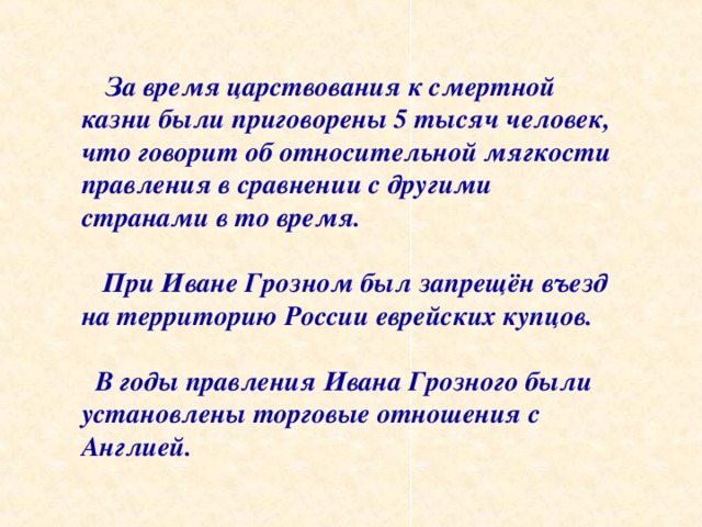  За время царствования к смертной казни были приговорены 5 тысяч человек, что говорит об относительной мягкости правления в сравнении с другими странами в то время.   При Иване Грозном был запрещён въезд на территорию России еврейских купцов.   В годы правления Ивана Грозного были установлены торговые отношения с Англией. 