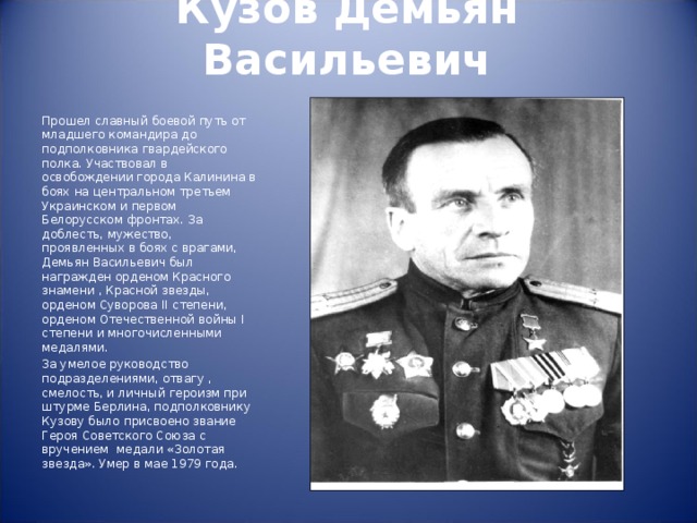 Кузов Демьян Васильевич   Прошел славный боевой путь от младшего командира до подполковника гвардейского полка. Участвовал в освобождении города Калинина в боях на центральном третьем Украинском и первом Белорусском фронтах. За доблесть, мужество, проявленных в боях с врагами, Демьян Васильевич был награжден орденом Красного знамени , Красной звезды, орденом Суворова II степени, орденом Отечественной войны I степени и многочисленными медалями. За умелое руководство подразделениями, отвагу , смелость, и личный героизм при штурме Берлина, подполковнику Кузову было присвоено звание Героя Советского Союза с вручением медали «Золотая звезда». Умер в мае 1979 года. 