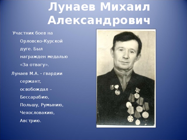 Лунаев Михаил Александрович    Участник боев на Орловско-Курской дуге. Был награжден медалью «За отвагу». Лунаев М.А. - гвардии сержант, освобождал – Бессарабию, Польшу, Румынию, Чехословакию, Австрию. 