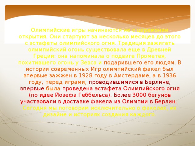 Олимпийские игры начинаются не с церемонии открытия. Они стартуют за несколько месяцев до этого с эстафеты олимпийского огня. Традиция зажигать олимпийский огонь существовала еще в Древней Греции: она напоминала о подвиге Прометея, похитившего огонь у Зевса и  подарившего  его людям. В истории современных Игр олимпийский факел был впервые зажжен в 1928 году в Амстердаме, а в 1936 году, перед играми, проводившимися в Берлине, впервые была проведена эстафета Олимпийского огня (по идее Йозефа Геббельса). Более 3000 бегунов участвовали в доставке факела из Олимпии в Берлин.   Сегодня мы поговорим исключительно о факелах, их дизайне и историях создания каждого. 