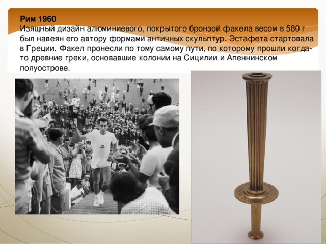 Рим 1960  Изящный дизайн алюминиевого, покрытого бронзой факела весом в 580 г был навеян его автору формами античных скульптур. Эстафета стартовала в Греции. Факел пронесли по тому самому пути, по которому прошли когда-то древние греки, основавшие колонии на Сицилии и Апеннинском полуострове. 