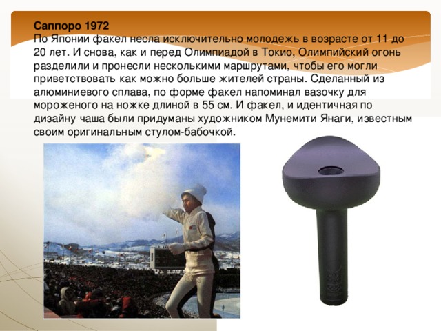 Саппоро 1972  По Японии факел несла исключительно молодежь в возрасте от 11 до 20 лет. И снова, как и перед Олимпиадой в Токио, Олимпийский огонь разделили и пронесли несколькими маршрутами, чтобы его могли приветствовать как можно больше жителей страны. Сделанный из алюминиевого сплава, по форме факел напоминал вазочку для мороженого на ножке длиной в 55 см. И факел, и идентичная по дизайну чаша были придуманы художником Мунемити Янаги, известным своим оригинальным стулом-бабочкой. 