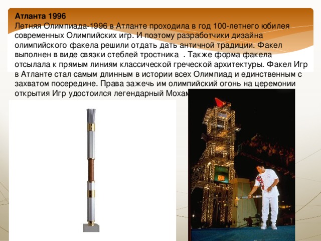 Атланта 1996  Летняя Олимпиада-1996 в Атланте проходила в год 100-летнего юбилея современных Олимпийских игр. И поэтому разработчики дизайна олимпийского факела решили отдать дать античной традиции. Факел выполнен в виде связки стеблей тростника . Также форма факела отсылала к прямым линиям классической греческой архитектуры. Факел Игр в Атланте стал самым длинным в истории всех Олимпиад и единственным с захватом посередине. Права зажечь им олимпийский огонь на церемонии открытия Игр удостоился легендарный Мохаммед Али. 