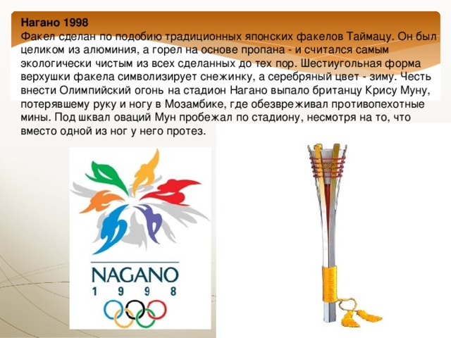 Нагано 1998  Факел сделан по подобию традиционных японских факелов Таймацу. Он был целиком из алюминия, а горел на основе пропана - и считался самым экологически чистым из всех сделанных до тех пор. Шестиугольная форма верхушки факела символизирует снежинку, а серебряный цвет - зиму. Честь внести Олимпийский огонь на стадион Нагано выпало британцу Крису Муну, потерявшему руку и ногу в Мозамбике, где обезвреживал противопехотные мины. Под шквал оваций Мун пробежал по стадиону, несмотря на то, что вместо одной из ног у него протез. 
