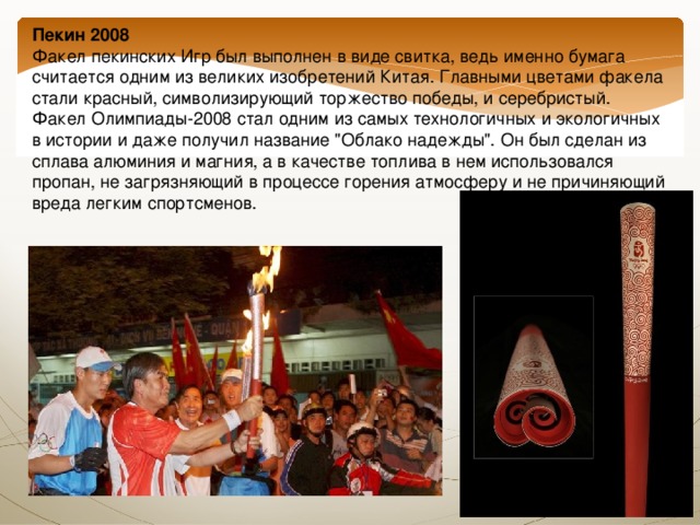 Пекин 2008  Факел пекинских Игр был выполнен в виде свитка, ведь именно бумага считается одним из великих изобретений Китая. Главными цветами факела стали красный, символизирующий торжество победы, и серебристый. Факел Олимпиады-2008 стал одним из самых технологичных и экологичных в истории и даже получил название 