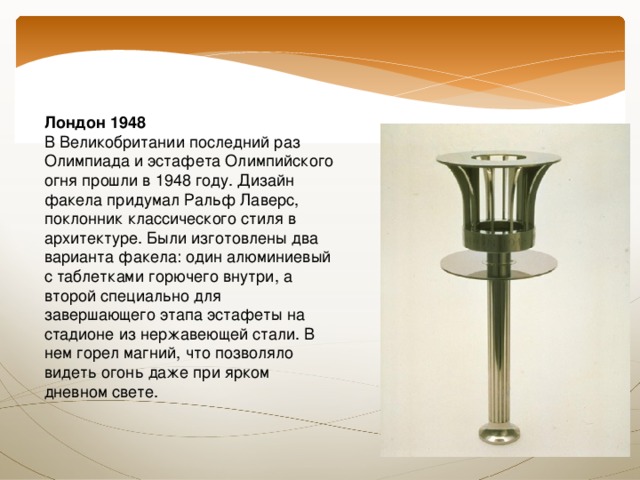 Лондон 1948  В Великобритании последний раз Олимпиада и эстафета Олимпийского огня прошли в 1948 году. Дизайн факела придумал Ральф Лаверс, поклонник классического стиля в архитектуре. Были изготовлены два варианта факела: один алюминиевый с таблетками горючего внутри, а второй специально для завершающего этапа эстафеты на стадионе из нержавеющей стали. В нем горел магний, что позволяло видеть огонь даже при ярком дневном свете. 