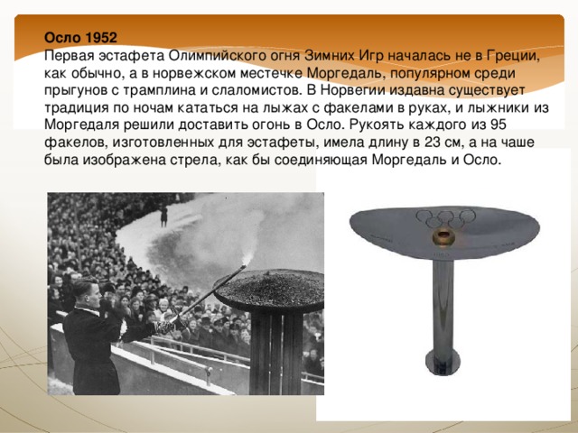 Осло 1952  Первая эстафета Олимпийского огня Зимних Игр началась не в Греции, как обычно, а в норвежском местечке Моргедаль, популярном среди прыгунов с трамплина и слаломистов. В Норвегии издавна существует традиция по ночам кататься на лыжах с факелами в руках, и лыжники из Моргедаля решили доставить огонь в Осло. Рукоять каждого из 95 факелов, изготовленных для эстафеты, имела длину в 23 см, а на чаше была изображена стрела, как бы соединяющая Моргедаль и Осло.   