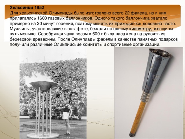 Хельсинки 1952  Для хельсинкской Олимпиады было изготовлено всего 22 факела, но к ним прилагались 1600 газовых баллончиков. Одного такого баллончика хватало примерно на 20 минут горения, поэтому менять их приходилось довольно часто. Мужчины, участвовавшие в эстафете, бежали по одному километру, женщины - чуть меньше. Серебряная чаша весом в 600 г была насажена на рукоять из березовой древесины. После Олимпиады факелы в качестве памятных подарков получили различные Олимпийские комитеты и спортивные организации. 