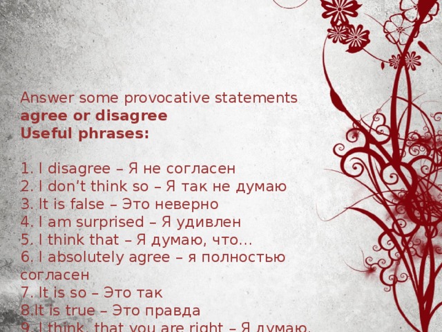 Answer some provocative statements agree or disagree  Useful phrases :   1. I disagree – Я не согласен  2. I don’t think so – Я так не думаю  3. It is false – Это неверно  4. I am surprised – Я удивлен  5. I think that – Я думаю, что…  6. I absolutely agree – я полностью согласен  7. It is so – Это так  8.It is true – Это правда  9. I think, that you are right – Я думаю, что вы правы 