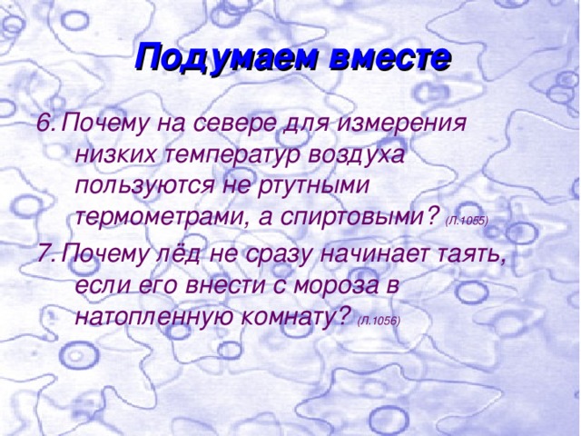 Подумаем вместе 6. Почему на севере для измерения низких температур воздуха пользуются не ртутными термометрами, а спиртовыми? (Л.1055) 7. Почему лёд не сразу начинает таять, если его внести с мороза в натопленную комнату? (Л.1056) 
