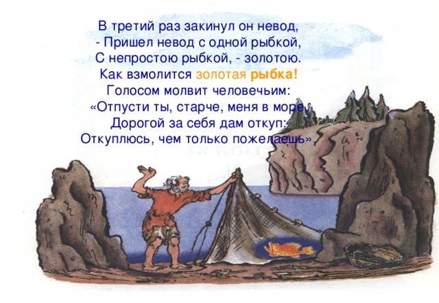 В третий раз закинул он невод, - Пришел невод с одной рыбкой, С непростою рыбкой, - золотою. Как взмолится золотая рыбка! Голосом молвит человечьим: «Отпусти ты, старче, меня в море, Дорогой за себя дам откуп: Откуплюсь, чем только пожелаешь». 