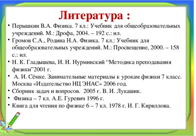 Литература : Перышкин В.А. Физика. 7 кл.: Учебник для общеобразовательных учреждений. М.: Дрофа, 2004. – 192 с.: ил. Громов С.А., Родина Н.А. Физика. 7 кл.: Учебник для общеобразовательных учреждений. М.: Просвещение, 2000. – 158 с.: ил. Н. К. Гладышева, И. И. Нурминский “Методика преподавания физики”2001 г.  А. И. Сёмке. Занимательные материалы к урокам физики 7 класс. Москва «Издательство НЦ ЭНАС» 2006 год. Сборник задач и вопросов. 2005 г. В. И. Лукашик.  Физика – 7 кл. А.Е. Гуревич 1996 г. Книга для чтения по физике 6 – 7 кл. 1978 г. И. Г. Кириллова. Алпатова Светлана Ремовна Муниципальное общеобразовательное учреждение 