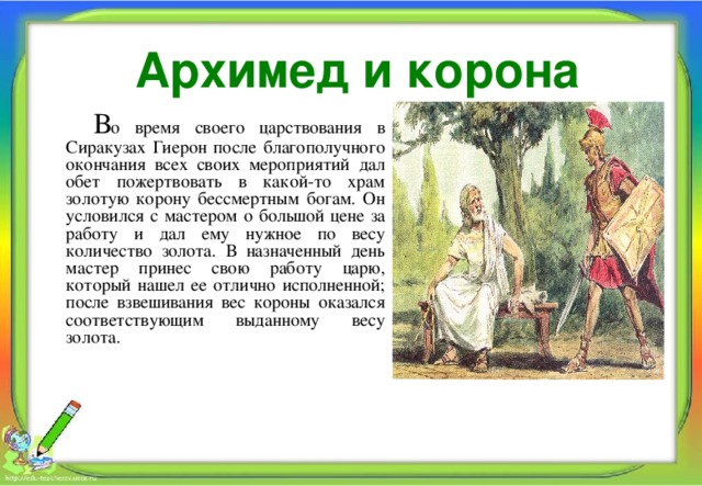 Архимед и корона  В о время своего царствования в Сиракузах Гиерон после благополучного окончания всех своих мероприятий дал обет пожертвовать в какой-то храм золотую корону бессмертным богам. Он условился с мастером о большой цене за работу и дал ему нужное по весу количество золота. В назначенный день мастер принес свою работу царю, который нашел ее отлично исполненной; после взвешивания вес короны оказался соответствующим выданному весу золота. 