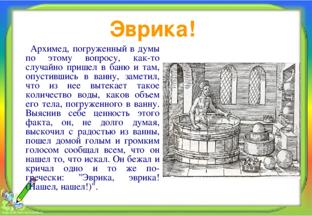 Эврика!  Архимед, погруженный в думы по этому вопросу, как-то случайно пришел в баню и там, опустившись в ванну, заметил, что из нее вытекает такое количество воды, каков объем его тела, погруженного в ванну. Выяснив себе ценность этого факта, он, не долго думая, выскочил с радостью из ванны, пошел домой голым и громким голосом сообщал всем, что он нашел то, что искал. Он бежал и кричал одно и то же по-гречески: 