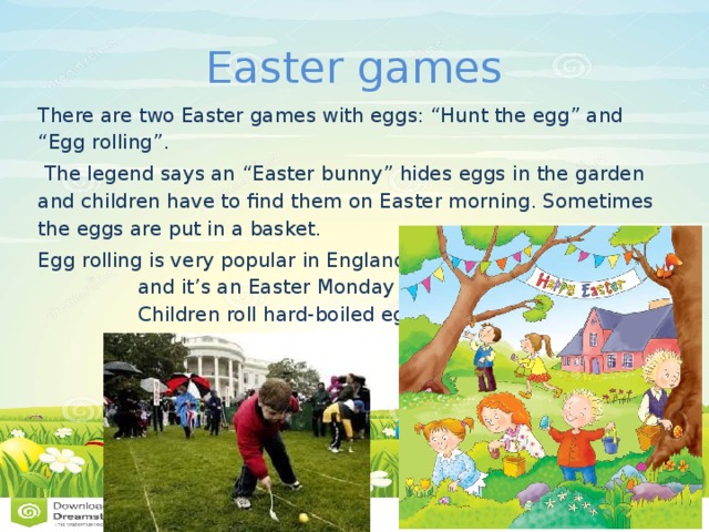 Easter games There are two Easter games with eggs: “Hunt the egg” and “Egg rolling”.  The legend says an “Easter bunny” hides eggs in the garden and children have to find them on Easter morning. Sometimes the eggs are put in a basket. Egg rolling is very popular in England and it’s an Easter Monday sport. Children roll hard-boiled eggs down a hill. 