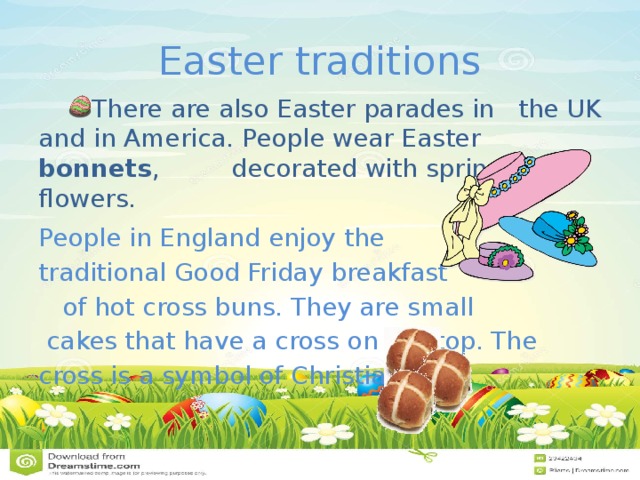 Easter traditions There are also Easter parades in the UK and in America. People wear Easter bonnets , decorated with spring flowers. People in England enjoy the traditional Good Friday breakfast of hot cross buns. They are small cakes that have a cross on the top. The cross is a symbol of Christianity. 