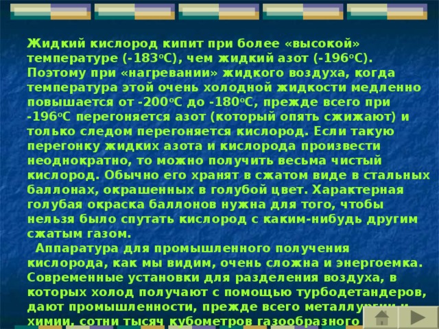 Жидкий кислород кипит при более «высокой» температуре (-183 о С), чем жидкий азот (-196 о С). Поэтому при «нагревании» жидкого воздуха, когда температура этой очень холодной жидкости медленно повышается от -200 о С до -180 о С, прежде всего при -196 о С перегоняется азот (который опять сжижают) и только следом перегоняется кислород. Если такую перегонку жидких азота и кислорода произвести неоднократно, то можно получить весьма чистый кислород. Обычно его хранят в сжатом виде в стальных баллонах, окрашенных в голубой цвет. Характерная голубая окраска баллонов нужна для того, чтобы нельзя было спутать кислород с каким-нибудь другим сжатым газом.    Аппаратура для промышленного получения кислорода, как мы видим, очень сложна и энергоемка. Современные установки для разделения воздуха, в которых холод получают с помощью турбодетандеров, дают промышленности, прежде всего металлургии и химии, сотни тысяч кубометров газообразного кислорода.     