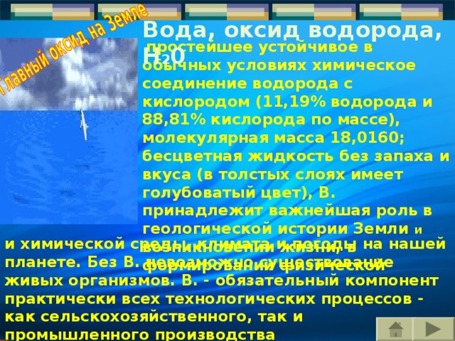 Вода, оксид водорода, H 2 0  простейшее устойчивое в обычных условиях химическое соединение водорода с кислородом (11,19% водорода и 88,81% кислорода по массе), молекулярная масса 18,0160; бесцветная жидкость без запаха и вкуса (в толстых слоях имеет голубоватый цвет), В. принадлежит важнейшая роль в геологической истории Земли и возникновении жизни, в формировании физической и химической среды, климата и погоды на нашей планете. Без В. невозможно существование живых организмов. В. - обязательный компонент практически всех технологических процессов - как сельскохозяйственного, так и промышленного производства  